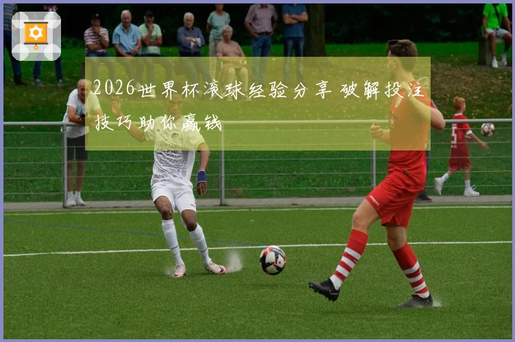 2026世界杯滚球经验分享 破解投注技巧助你赢钱