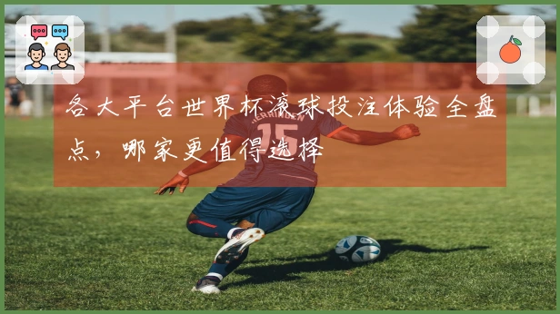 各大平台世界杯滚球投注体验全盘点，哪家更值得选择