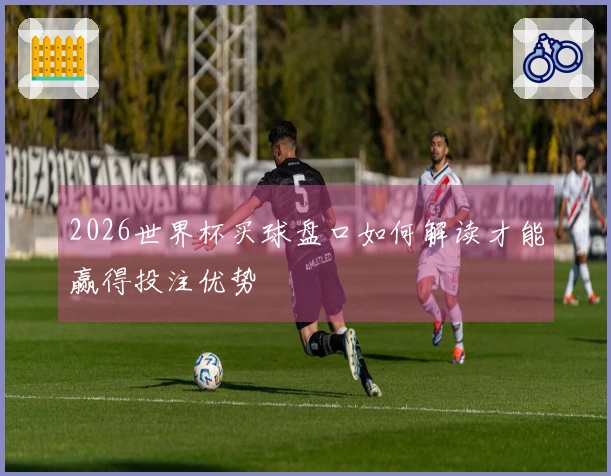 2026世界杯买球盘口如何解读才能赢得投注优势